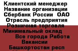 Клиентский менеджер › Название организации ­ Сбербанк России, ОАО › Отрасль предприятия ­ Розничная торговля › Минимальный оклад ­ 25 000 - Все города Работа » Вакансии   . Башкортостан респ.,Мечетлинский р-н